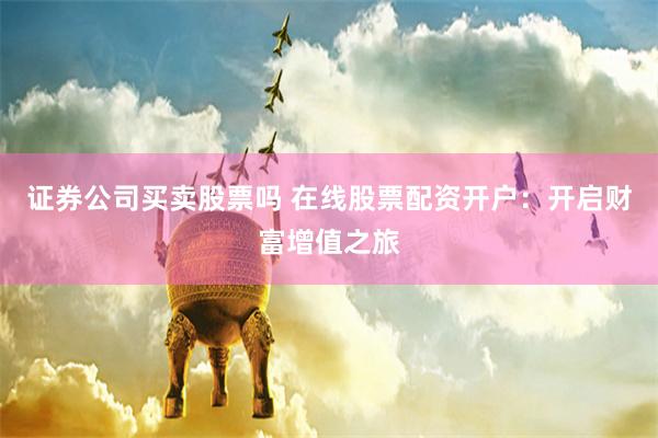 证券公司买卖股票吗 在线股票配资开户：开启财富增值之旅