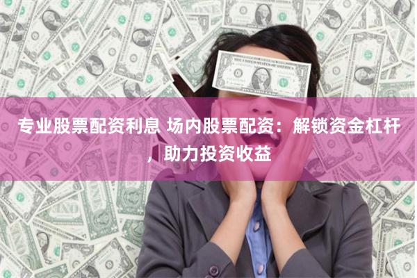 专业股票配资利息 场内股票配资：解锁资金杠杆，助力投资收益