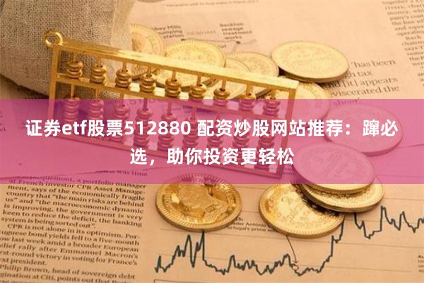 证券etf股票512880 配资炒股网站推荐：蹿必选，助你投资更轻松