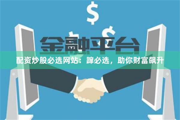 配资炒股必选网站：蹿必选，助你财富飙升