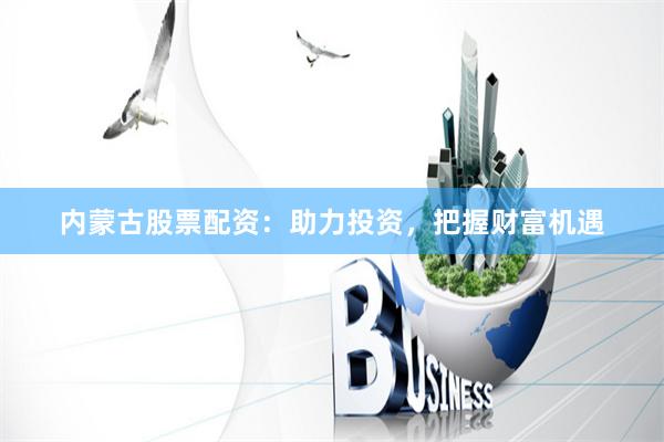 内蒙古股票配资：助力投资，把握财富机遇