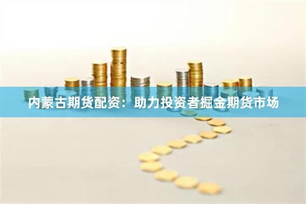 内蒙古期货配资：助力投资者掘金期货市场